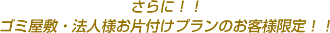 さらに!!ゴミ屋敷・法人様お片付けプランのお客様限定!!