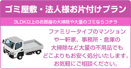 【ゴミ屋敷・法人様お片付けプラン】ファミリータイプのマンションや一軒家、事務所・倉庫の大掃除など大量の不用品でもどこよりもお安く処分いたします。お気軽にご相談ください。