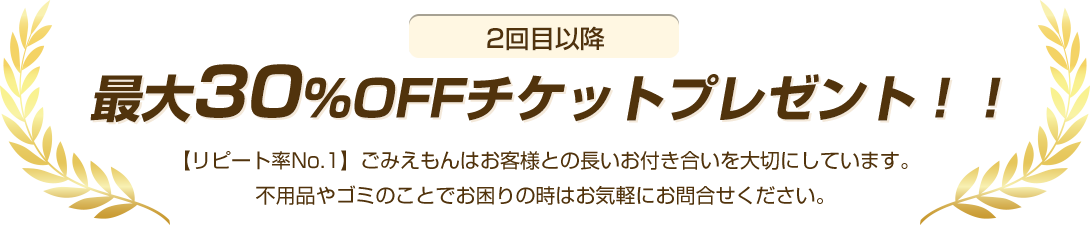 2回目以降最大30%OFFチケットプレゼント!【リピート率No.1】ごみえもんはお客様との長いお付き合いを大切にしています。不用品やゴミのことでお困りの時はお気軽にお問合せください。