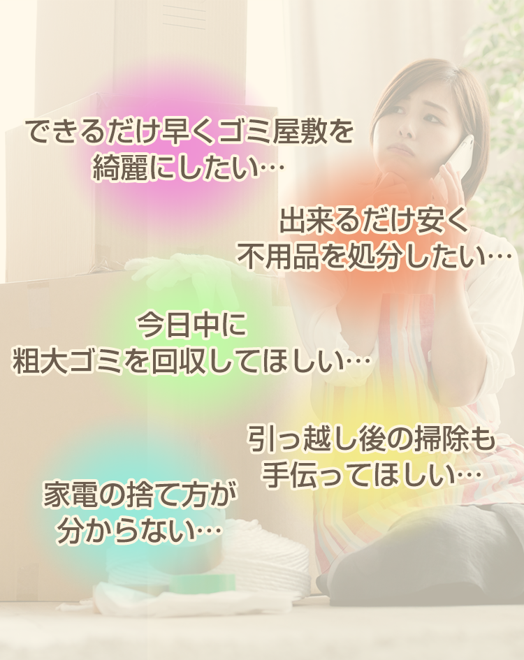できるだけ早くゴミ屋敷を綺麗にしたい…出来るだけ安く不用品を処分したい…今日中に粗大ゴミを回収してほしい…引越し後の掃除も手伝って欲しい…家電の捨て方がわからない…