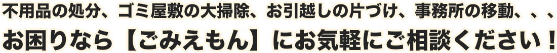 不用品の処分、ゴミ屋敷の大掃除、お引越しの片づけ、事務所の移動、、、お困りなら【ごみえもん】にお気軽にご相談ください!